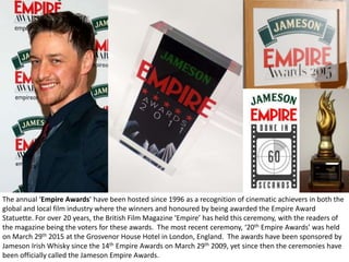 The annual ‘Empire Awards’ have been hosted since 1996 as a recognition of cinematic achievers in both the
global and local film industry where the winners and honoured by being awarded the Empire Award
Statuette. For over 20 years, the British Film Magazine ‘Empire’ has held this ceremony, with the readers of
the magazine being the voters for these awards. The most recent ceremony, ‘20th Empire Awards’ was held
on March 29th 2015 at the Grosvenor House Hotel in London, England. The awards have been sponsored by
Jameson Irish Whisky since the 14th Empire Awards on March 29th 2009, yet since then the ceremonies have
been officially called the Jameson Empire Awards.
 