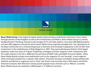 Bauer Media Group is the largest European-based media company, publishing in Germany, France, Spain,
Portugal and the United Kingdom as well as the United States and Mexico. Bauer Media Group is currently
headquartered in Hamburg, Germany and manages 50 TV and radio stations, more than 400 digital products
and over 600 magazines around the world. Bauer Media Group originally emerged from five generations of
the Bauer Family who ran a small printing house in Germany and increased in popularity in the UK after their
involvement in the establishment of Bella Magazine in 1987. They eventually became Britain’s third largest
publishers under the name of ‘H Bauer Publishing’ and began to further expand in their involvement with
the media industry in the UK in 2008 with the purchase of EMAP radio and EMAP Consumer Media . Other
Bauer Media Brands include music publications such as the magazine ‘Q’ and ‘Kerrang!’ a rock magazine
which eventually evolved into a popular radio station. They have also been recorded as being involved with
Celebrity and Women’s magazines such as ‘heat’ and ‘Grazia’ and currently have a 50% stake in the British
Television Company ‘Box Television’ owning several popular music channels such as ‘4Music’. Currently
Bauer Media Group has employed 11,000 people in 17 different countries.
 