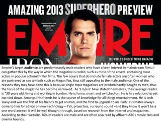 Empire’s target audience are predominantly male readers who have a keen interest in mainstream films; I
can gather this by the way in which the magazine is coded, such as most of the covers containing male
actors in popular action/thriller films. The few covers that do include female actors are often women who
are portrayed as sex symbols such as Megan Fox, thus still appealing to the male audience. One of the
reasons they may have done this is because single topic magazines are predominantly bought by men, thus
the focus of the magazine has become narrowed. As ‘Empire’ have stated themselves, their average reader
is “30 years old, living and working in London. He is funny, smart and switched-on. He is in a relationship yet
not tied down. Amongst his friends he is the source of knowledge for all things entertainment. He is tech-
savvy and was the first of his friends to get an iPad, and the first to upgrade to an iPad2. His mates always
come to him for advice on new technology – TVs, projectors, surround sound –and they know it won’t be a
one word answer. It will be well thought through, based on research from the internet and magazines.
According to their website, 76% of readers are male and are often also read by affluent ABC1 movie fans and
cinema hounds.
 