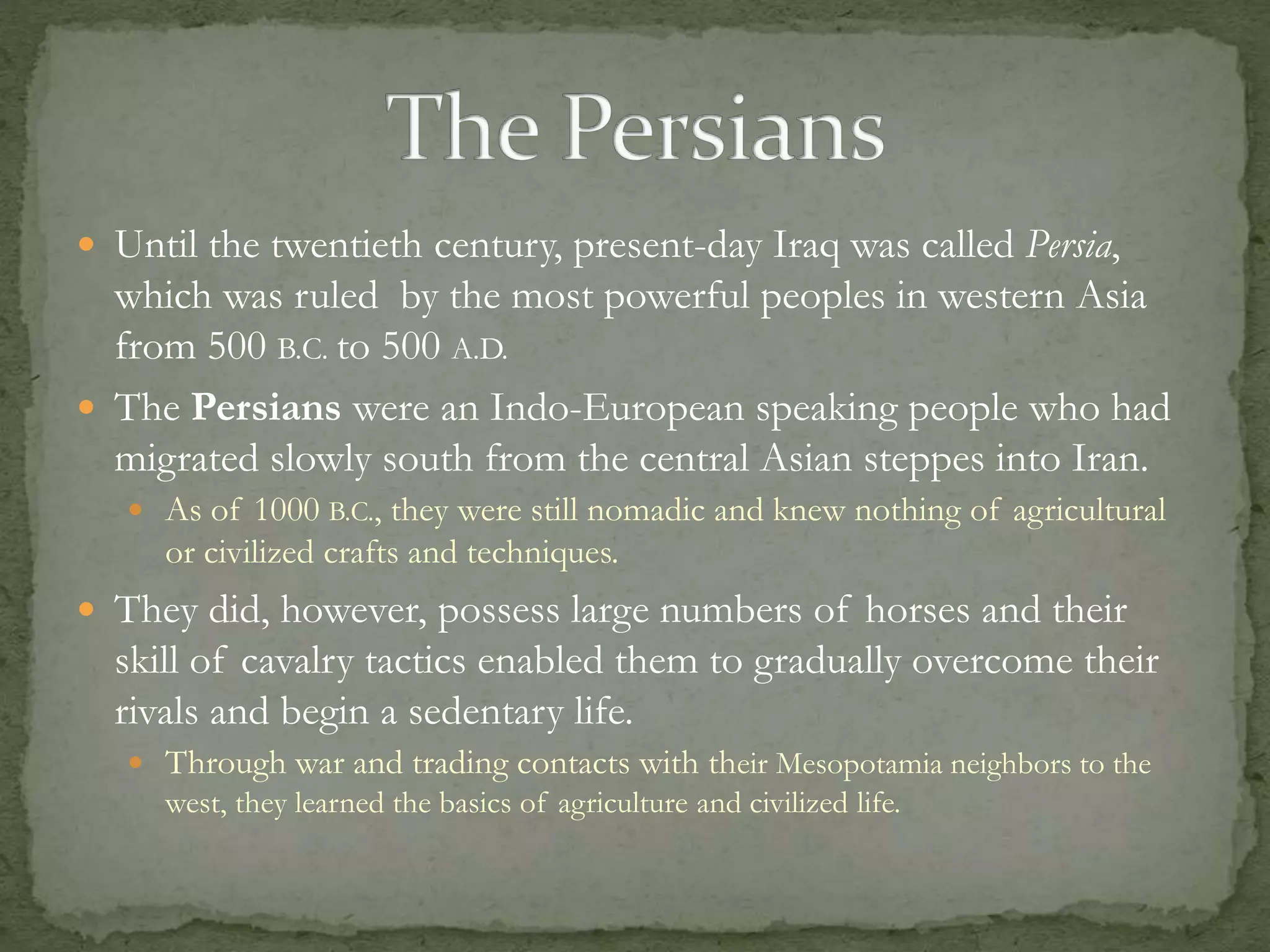  Until the twentieth century, present-day Iraq was called Persia, 
which was ruled by the most powerful peoples in western Asia 
from 500 B.C. to 500 A.D. 
 The Persians were an Indo-European speaking people who had 
migrated slowly south from the central Asian steppes into Iran. 
 As of 1000 B.C., they were still nomadic and knew nothing of agricultural 
or civilized crafts and techniques. 
 They did, however, possess large numbers of horses and their 
skill of cavalry tactics enabled them to gradually overcome their 
rivals and begin a sedentary life. 
 Through war and trading contacts with their Mesopotamia neighbors to the 
west, they learned the basics of agriculture and civilized life. 
 