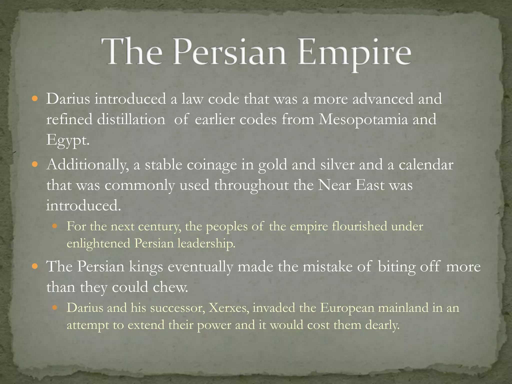  Darius introduced a law code that was a more advanced and 
refined distillation of earlier codes from Mesopotamia and 
Egypt. 
 Additionally, a stable coinage in gold and silver and a calendar 
that was commonly used throughout the Near East was 
introduced. 
 For the next century, the peoples of the empire flourished under 
enlightened Persian leadership. 
 The Persian kings eventually made the mistake of biting off more 
than they could chew. 
 Darius and his successor, Xerxes, invaded the European mainland in an 
attempt to extend their power and it would cost them dearly. 
 
