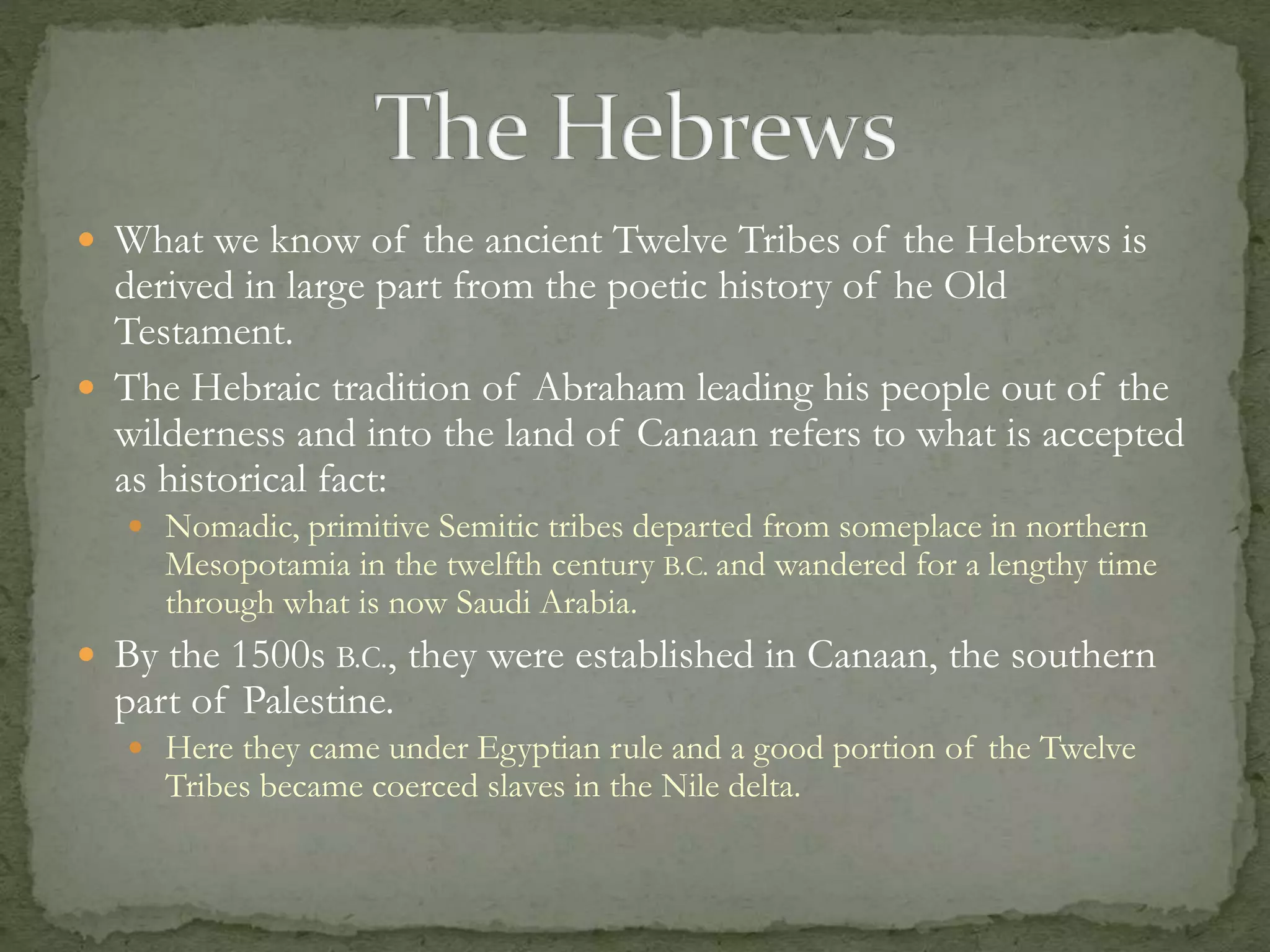  What we know of the ancient Twelve Tribes of the Hebrews is 
derived in large part from the poetic history of he Old 
Testament. 
 The Hebraic tradition of Abraham leading his people out of the 
wilderness and into the land of Canaan refers to what is accepted 
as historical fact: 
 Nomadic, primitive Semitic tribes departed from someplace in northern 
Mesopotamia in the twelfth century B.C. and wandered for a lengthy time 
through what is now Saudi Arabia. 
 By the 1500s B.C., they were established in Canaan, the southern 
part of Palestine. 
 Here they came under Egyptian rule and a good portion of the Twelve 
Tribes became coerced slaves in the Nile delta. 
 