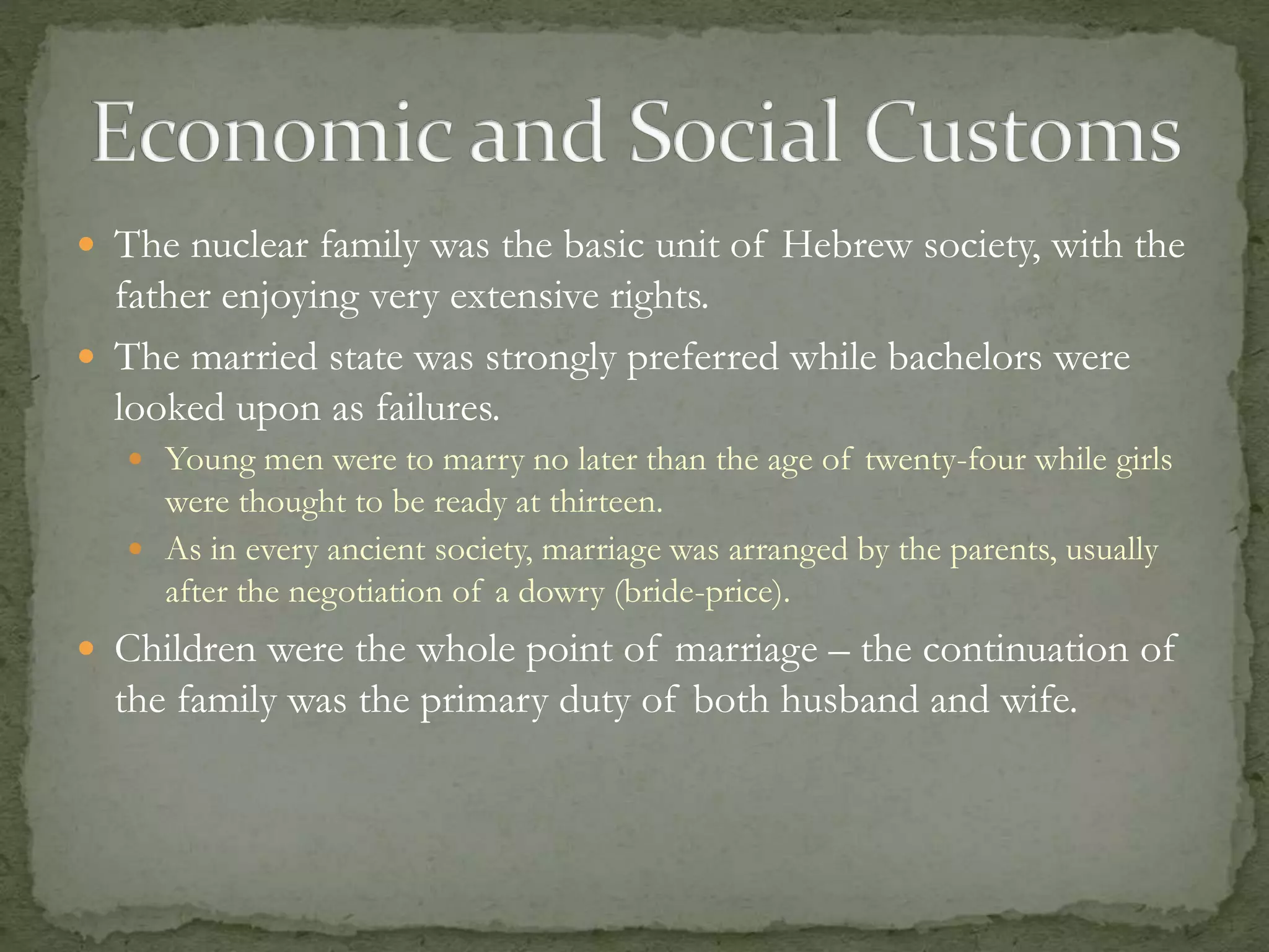  The nuclear family was the basic unit of Hebrew society, with the 
father enjoying very extensive rights. 
 The married state was strongly preferred while bachelors were 
looked upon as failures. 
 Young men were to marry no later than the age of twenty-four while girls 
were thought to be ready at thirteen. 
 As in every ancient society, marriage was arranged by the parents, usually 
after the negotiation of a dowry (bride-price). 
 Children were the whole point of marriage – the continuation of 
the family was the primary duty of both husband and wife. 
 