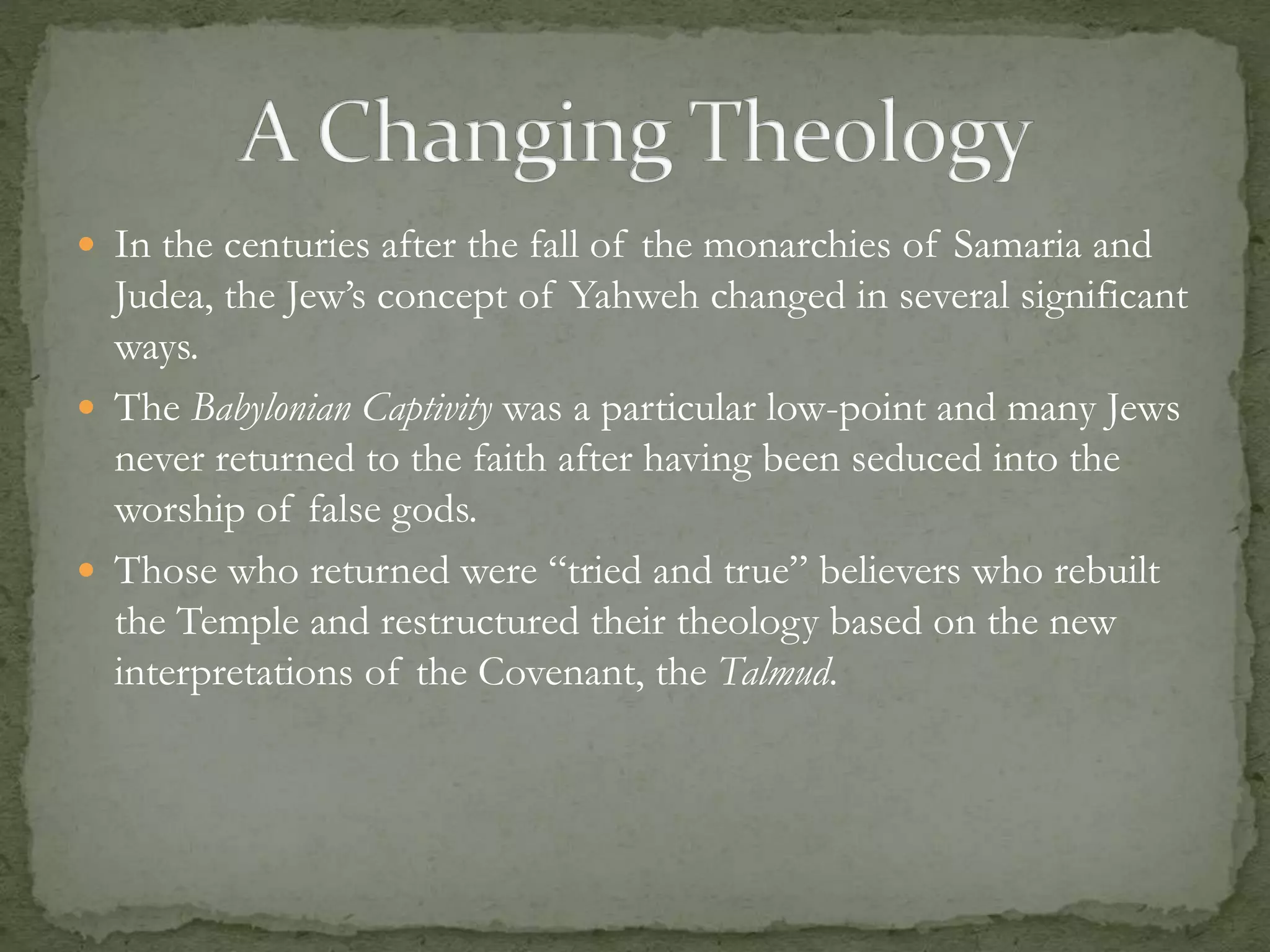  In the centuries after the fall of the monarchies of Samaria and 
Judea, the Jew’s concept of Yahweh changed in several significant 
ways. 
 The Babylonian Captivity was a particular low-point and many Jews 
never returned to the faith after having been seduced into the 
worship of false gods. 
 Those who returned were “tried and true” believers who rebuilt 
the Temple and restructured their theology based on the new 
interpretations of the Covenant, the Talmud. 
 