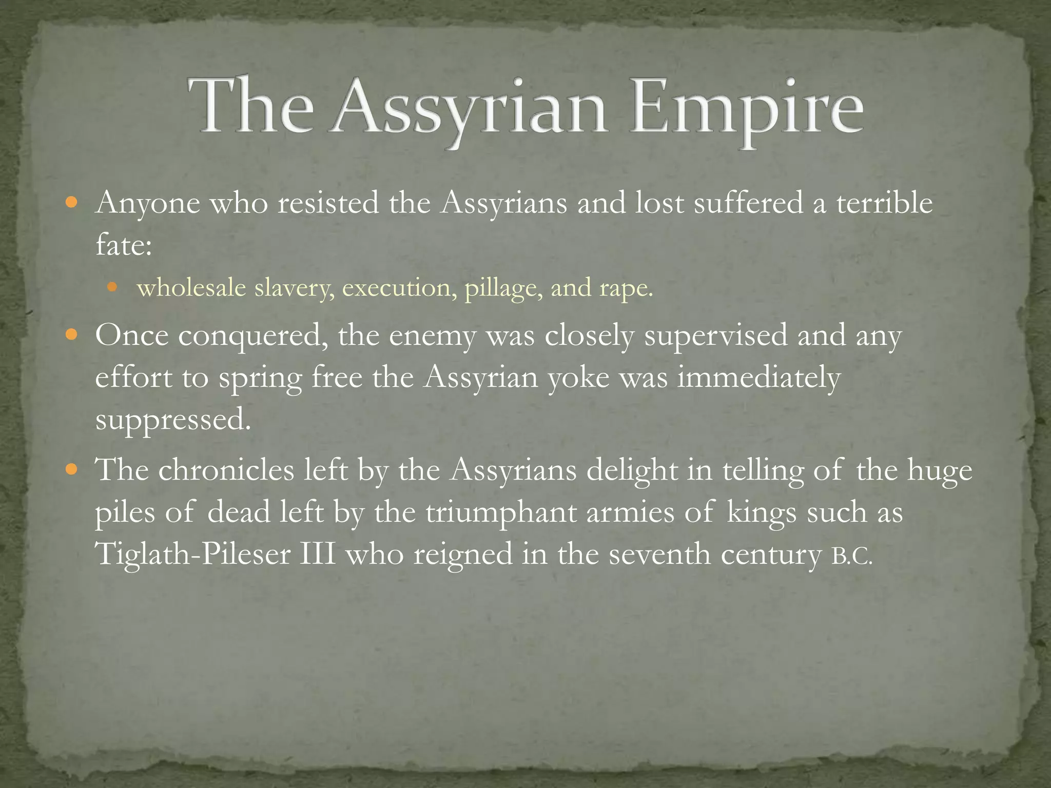  Anyone who resisted the Assyrians and lost suffered a terrible 
fate: 
 wholesale slavery, execution, pillage, and rape. 
 Once conquered, the enemy was closely supervised and any 
effort to spring free the Assyrian yoke was immediately 
suppressed. 
 The chronicles left by the Assyrians delight in telling of the huge 
piles of dead left by the triumphant armies of kings such as 
Tiglath-Pileser III who reigned in the seventh century B.C. 
 
