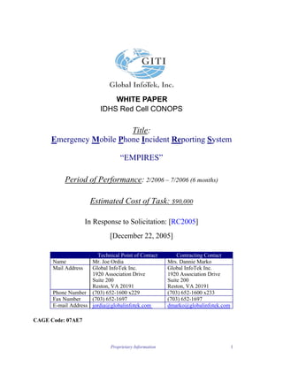 WHITE PAPER
                          IDHS Red Cell CONOPS

                         Title:
     Emergency Mobile Phone Incident Reporting System

                                 “EMPIRES”

          Period of Performance: 2/2006 – 7/2006 (6 months)

                      Estimated Cost of Task: $90,000

                     In Response to Solicitation: [RC2005]
                             [December 22, 2005]

                       Technical Point of Contact          Contracting Contact
      Name           Mr. Joe Ordia                     Mrs. Dannie Marko
      Mail Address   Global InfoTek Inc.               Global InfoTek Inc.
                     1920 Association Drive            1920 Association Drive
                     Suite 200                         Suite 200
                     Reston, VA 20191                  Reston, VA 20191
      Phone Number (703) 652-1600 x229                 (703) 652-1600 x233
      Fax Number     (703) 652-1697                    (703) 652-1697
      E-mail Address jordia@globalinfotek.com          dmarko@globalinfotek.com

CAGE Code: 07AE7



                             Proprietary Information                              1
 