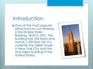 Introduction
 One of the most popular
attractions on our itinerary
is the Empire State
Building. Built in 1931, the
building has 102 floors and
stands 1,250 feet tall. It is
currently the tallest tower
in New York City and the
2nd tallest building in the
United States.
 