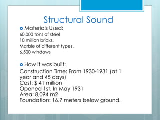 Structural Sound
 Materials Used:
60,000 tons of steel
10 million bricks.
Marble of different types.
6,500 windows
 How it was built:
Construction Time: From 1930-1931 (at 1
year and 45 days)
Cost: $ 41 million
Opened 1st. In May 1931
Area: 8,094 m2
Foundation: 16.7 meters below ground.
 