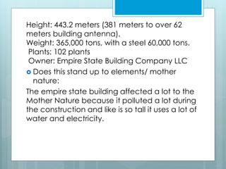 Height: 443.2 meters (381 meters to over 62
meters building antenna).
Weight: 365,000 tons, with a steel 60,000 tons.
Plants: 102 plants
Owner: Empire State Building Company LLC
 Does this stand up to elements/ mother
nature:
The empire state building affected a lot to the
Mother Nature because it polluted a lot during
the construction and like is so tall it uses a lot of
water and electricity.
 