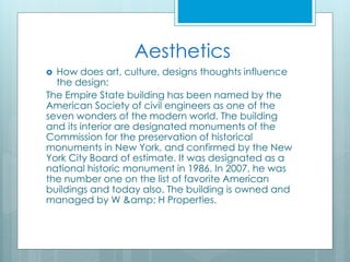 Aesthetics
 How does art, culture, designs thoughts influence
the design:
The Empire State building has been named by the
American Society of civil engineers as one of the
seven wonders of the modern world. The building
and its interior are designated monuments of the
Commission for the preservation of historical
monuments in New York, and confirmed by the New
York City Board of estimate. It was designated as a
national historic monument in 1986. In 2007, he was
the number one on the list of favorite American
buildings and today also. The building is owned and
managed by W &amp; H Properties.
 
