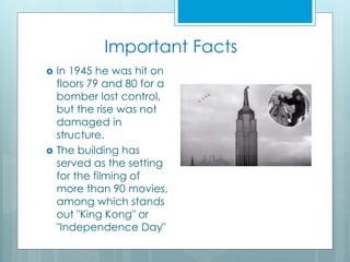 Important Facts
 In 1945 he was hit on
floors 79 and 80 for a
bomber lost control,
but the rise was not
damaged in
structure.
 The building has
served as the setting
for the filming of
more than 90 movies,
among which stands
out "King Kong" or
"Independence Day"
 