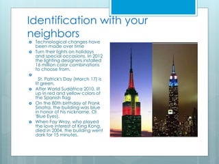Identification with your
neighbors
 Technological changes have
been made over time
 Turn their lights on holidays
and special occasions. In 2012
the lighting designers installed
16 million color combinations
to choose from.

St. Patrick's Day (March 17) is
lit green.
 After World Sudáfrica 2010, lit
up in red and yellow colors of
the Spanish flag
 On the 80th birthday of Frank
Sinatra, the building was blue
in honor of his nickname, Ol
'Blue Eyes).
 When Fay Wray, who played
the love interest of King Kong,
died in 2004, the building went
dark for 15 minutes.
 