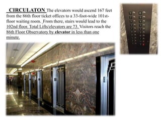 CIRCULATON The elevators would ascend 167 feet
from the 86th floor ticket offices to a 33-foot-wide 101st-
floor waiting room. From there, stairs would lead to the
102nd floor. Total Lifts/elevators are 73. Visitors reach the
86th Floor Observatory by elevator in less than one
minute.
 
