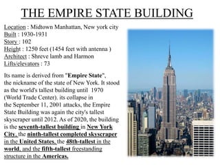 THE EMPIRE STATE BUILDING
Location : Midtown Manhattan, New york city
Built : 1930-1931
Story : 102
Height : 1250 feet (1454 feet with antenna )
Architect : Shreve lamb and Harmon
Lifts/elevators : 73
Its name is derived from "Empire State",
the nickname of the state of New York. It stood
as the world's tallest building until 1970
(World Trade Center). its collapse in
the September 11, 2001 attacks, the Empire
State Building was again the city's tallest
skyscraper until 2012. As of 2020, the building
is the seventh-tallest building in New York
City, the ninth-tallest completed skyscraper
in the United States, the 48th-tallest in the
world, and the fifth-tallest freestanding
structure in the Americas.
 