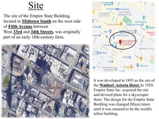 Site
The site of the Empire State Building,
located in Midtown South on the west side
of Fifth Avenue between
West 33rd and 34th Streets, was originally
part of an early 18th-century farm.
It was developed in 1893 as the site of
the Waldorf–Astoria Hotel. In 1929,
Empire State Inc. acquired the site
and devised plans for a skyscraper
there. The design for the Empire State
Building was changed fifteen times
until it was ensured to be the world's
tallest building.
 