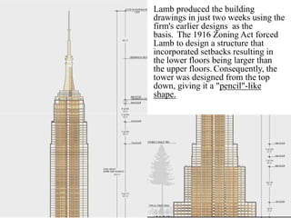 Lamb produced the building
drawings in just two weeks using the
firm's earlier designs as the
basis. The 1916 Zoning Act forced
Lamb to design a structure that
incorporated setbacks resulting in
the lower floors being larger than
the upper floors. Consequently, the
tower was designed from the top
down, giving it a "pencil"-like
shape.
 