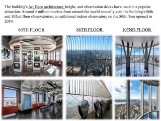 The building's Art Deco architecture, height, and observation decks have made it a popular
attraction. Around 4 million tourists from around the world annually visit the building's 86th
and 102nd floor observatories; an additional indoor observatory on the 80th floor opened in
2019.
80TH FLOOR 86TH FLOOR 102ND FLOOR
 