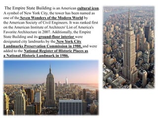 The Empire State Building is an American cultural icon.
A symbol of New York City, the tower has been named as
one of the Seven Wonders of the Modern World by
the American Society of Civil Engineers. It was ranked first
on the American Institute of Architects' List of America's
Favorite Architecture in 2007. Additionally, the Empire
State Building and its ground-floor interior were
designated city landmarks by the New York City
Landmarks Preservation Commission in 1980, and were
added to the National Register of Historic Places as
a National Historic Landmark in 1986.
 