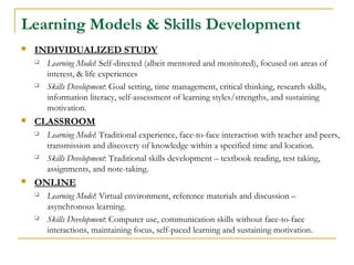 Learning Models & Skills Development
 INDIVIDUALIZED STUDY
 Learning Model: Self-directed (albeit mentored and monitored), focused on areas of
interest, & life experiences
 Skills Development: Goal setting, time management, critical thinking, research skills,
information literacy, self-assessment of learning styles/strengths, and sustaining
motivation.
 CLASSROOM
 Learning Model: Traditional experience, face-to-face interaction with teacher and peers,
transmission and discovery of knowledge within a specified time and location.
 Skills Development: Traditional skills development – textbook reading, test taking,
assignments, and note-taking.
 ONLINE
 Learning Model: Virtual environment, reference materials and discussion –
asynchronous learning.
 Skills Development: Computer use, communication skills without face-to-face
interactions, maintaining focus, self-paced learning and sustaining motivation.
 