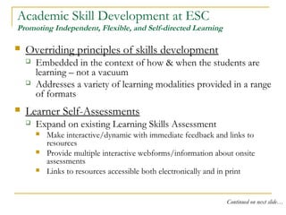 Academic Skill Development at ESC
Promoting Independent, Flexible, and Self-directed Learning
 Overriding principles of skills development
 Embedded in the context of how & when the students are
learning – not a vacuum
 Addresses a variety of learning modalities provided in a range
of formats
 Learner Self-Assessments
 Expand on existing Learning Skills Assessment
 Make interactive/dynamic with immediate feedback and links to
resources
 Provide multiple interactive webforms/information about onsite
assessments
 Links to resources accessible both electronically and in print
Continued on next slide…
 
