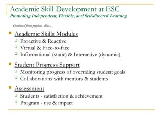 Academic Skill Development at ESC
Promoting Independent, Flexible, and Self-directed Learning
 Academic Skills Modules
 Proactive & Reactive
 Virtual & Face-to-face
 Informational (static) & Interactive (dynamic)
 Student Progress Support
 Monitoring progress of overriding student goals
 Collaborations with mentors & students
 Assessment
 Students - satisfaction & achievement
 Program - use & impact
Continued from previous slide…
 