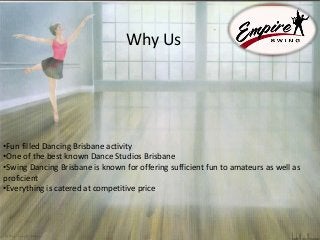 Why Us
•Fun filled Dancing Brisbane activity
•One of the best known Dance Studios Brisbane
•Swing Dancing Brisbane is known for offering sufficient fun to amateurs as well as
proficient
•Everything is catered at competitive price
 