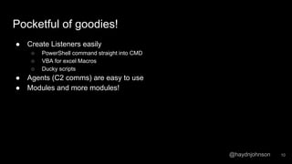@haydnjohnson
Pocketful of goodies!
● Create Listeners easily
○ PowerShell command straight into CMD
○ VBA for excel Macros
○ Ducky scripts
● Agents (C2 comms) are easy to use
● Modules and more modules!
10
 