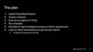 @haydnjohnson
The plan
1. Install PowerShell Empire
2. Create a listener
3. Execute an Agent on Victim
4. Run modules
5. Escalate to high privileged process as Admin (bypassuac)
6. Look for other shares/boxes to get Domain Admin
a. If classes infrastructure has AD
18
 
