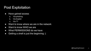 @haydnjohnson
Post Exploitation
● Have gained access
a. Via phishing
b. Via Exploit
c. Via ??
● Want to know where we are in the network
● Want to know WHO we are
● What PERMISSIONS do we have
● Getting a shell is just the beginning :)
2
 