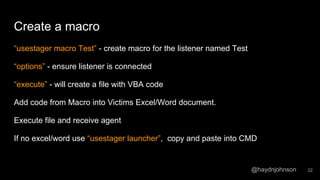@haydnjohnson
Create a macro
“usestager macro Test” - create macro for the listener named Test
“options” - ensure listener is connected
“execute” - will create a file with VBA code
Add code from Macro into Victims Excel/Word document.
Execute file and receive agent
If no excel/word use “usestager launcher”, copy and paste into CMD
22
 