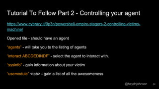 @haydnjohnson
Tutorial To Follow Part 2 - Controlling your agent
https://www.cybrary.it/0p3n/powershell-empire-stagers-2-controlling-victims-
machine/
Opened file - should have an agent
“agents” - will take you to the listing of agents
“interact ABCDEDINDF” - select the agent to interact with.
“sysinfo” - gain information about your victim
“usemodule” <tab> - gain a list of all the awesomeness
24
 