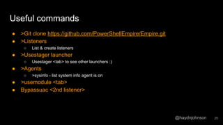 @haydnjohnson
Useful commands
● >Git clone https://github.com/PowerShellEmpire/Empire.git
● >Listeners
○ List & create listeners
● >Usestager launcher
○ Usestager <tab> to see other launchers :)
● >Agents
○ >sysinfo - list system info agent is on
● >usemodule <tab>
● Bypassuac <2nd listener>
25
 