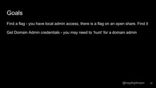 @haydnjohnson
Goals
Find a flag - you have local admin access, there is a flag on an open share. Find it
Get Domain Admin credentials - you may need to ‘hunt’ for a domain admin
26
 
