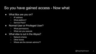 @haydnjohnson
So you have gained access - Now what
● What Box are you on?
○ IP address
○ What platform?
○ Service Pack?
● Normal User or Privileged User?
○ What permissions
○ What can you execute
● What else is out in the Abyss?
○ Network shares
○ Other boxes
○ Where are the domain admins??
3
 