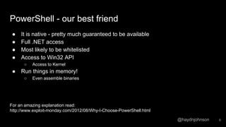 @haydnjohnson
PowerShell - our best friend
● It is native - pretty much guaranteed to be available
● Full .NET access
● Most likely to be whitelisted
● Access to Win32 API
○ Access to Kernel
● Run things in memory!
○ Even assemble binaries
For an amazing explanation read:
http://www.exploit-monday.com/2012/08/Why-I-Choose-PowerShell.html
6
 