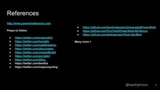 @haydnjohnson
References
http://www.powershellempire.com/
Peeps to follow:
● https://twitter.com/enigma0x3
● https://twitter.com/harmj0y
● https://twitter.com/mattifestation
● https://twitter.com/obscuresec
● https://twitter.com/JosephBialek
● https://twitter.com/pyrotek3
● https://twitter.com/tifkin_
● https://twitter.com/ben0xa
● https://twitter.com/mwjcomputing
● https://github.com/leechristensen/UnmanagedPowerShell
● https://github.com/PyroTek3/PowerShell-AD-Recon
● https://github.com/darkoperator/Posh-SecMod
Many more +
9
 