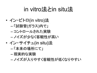 in vitro法とin situ法
• イン・ビトロ(in vitro)法
– 「試験管(ガラス)内で」
– コントロールされた実験
– ノイズが少なく客観性が高い
• イン・サイチュ(in situ)法
– 「本来の場所にて」
– 現実的な実験
– ノイズが入りやすく客観性が低くなりやすい
 