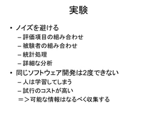 実験
• ノイズを避ける
– 評価項目の組み合わせ
– 被験者の組み合わせ
– 統計処理
– 詳細な分析
• 同じソフトウェア開発は2度できない
– 人は学習してしまう
– 試行のコストが高い
＝＞可能な情報はなるべく収集する
 