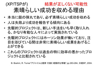 (XP/TSPが) 結果が正しくない可能性
素晴らしい成功を収める理由
• 本当に銀の弾丸であり、必ず素晴らしい成功を収める
• 人は失敗より成功を報告する傾向にある
• 先駆的プロジェクトは、新しい手法をいち早く取り入れ
る、かなり有能な人々によって実施されている
• 先駆的プロジェクトにはホーソン効果が働いており、注
目を浴びている間は非常に素晴らしい成果をあげるこ
とができる
• これらのプロジェクトは過去の特に効率の悪かったプロ
ジェクトと比較されている
B. Boehm, R. Turner”アジャイルと規律 付録E 経験的な情報” pp.283-284, 日経BP, 2004.
 