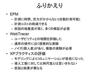 ふりかえり
• EPM
– 計測に時間、労力がかからない(自動計測可能)
– 計測コストの削減できる
– 仮説の抽象度が高く、多くの検証が必要
• WebTracer
– ユーザビリティとの相関を評価した
– 通常の操作に近く現実的な実験
– ノイズ(個人差)があり、複数の実験が必要
• XPプラクティスの評価
– モデリングによりコミュニケーションが容易になった
– 導入工数に対して比例尺度とは言いきれない
– 仮説と結果が異なる
 