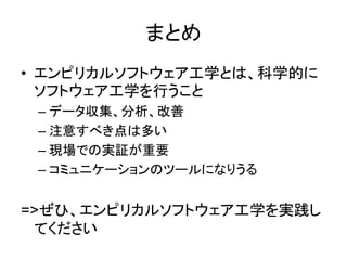 まとめ
• エンピリカルソフトウェア工学とは、科学的に
ソフトウェア工学を行うこと
– データ収集、分析、改善
– 注意すべき点は多い
– 現場での実証が重要
– コミュニケーションのツールになりうる
=>ぜひ、エンピリカルソフトウェア工学を実践し
てください
 