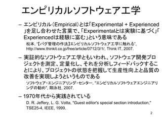 エンピリカルソフトウェア工学
– エンピリカル（Empirical）とは「Experimental + Experienced
」を足し合わせた言葉で、「Experimentalとは実験に基づく」「
Experiencedは経験に富む」という意味である
松本, “【バグ管理の作法】エンピリカルソフトウェア工学に触れる”,
http://www.thinkit.co.jp/free/article/0712/3/1/, Think IT, 2007.
– 実証的なソフトウェア工学ともいわれ、ソフトウェア開発プロ
ジェクトを測定、定量化し、それを分析しフィードバックするこ
とにより、プロジェクトの状態を把握して生産性向上と品質の
改善を実現しようというものである
ソフトウェア・エンジニアリング・センター, "エンピリカルソフトウェアエンジニアリ
ングの勧め", 翔泳社, 2007.
– 1970年代から実践されている
D. R. Jeffery, L. G. Votta, "Guest editor's special section introduction,"
TSE25-4, IEEE, 1999.
2
 