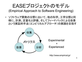 EASEプロジェクトのモデル
(Empirical Approach to Software Engineering)
• ソフトウェア開発の分野において、他の科学、工学分野と同
様に、計測、定量化と評価、そしてフィードバックによる改善
という実証的手法（エンピリカルアプローチ）の実践を目指す
3
収集
改善 分析
http://www.empirical.jp/
Experimental
+
Experienced
メトリクス
 