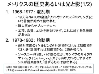 メトリクスの歴史あるいは光と影(1/2)
1. 1968-1977： 混乱期
• 1968年NATOの会議「ソフトウェアエンジニアリング」と
いう言葉が始めて使われた
• 職人芸からサブルーチンへ
• 工程、品質、コストを制御できず。これに対する危機感
があった
2. 1978-1982： 胎動期
• (絶対零度の) ケルビンの「計測できなければ制御でき
ない」を「計測すれば制御できる」に読み替えた
• ソースコード行数、バグ数のほか、マケイブのサイクロ
マティックナンバー、ハルステッドのソフトウェアサイエ
ンスが提案された「信ずるものは救われる」
山浦,「日本語版に寄せて－10分でわかるメトリクス－", 「初めて学ぶソフトウェアメト
リクス」(Lawrence H. Putnam & Ware Myers著), 日経BP社, 2005.
 