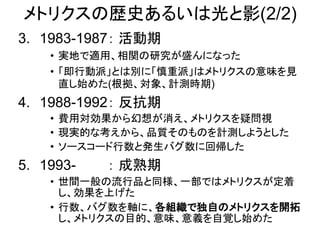 メトリクスの歴史あるいは光と影(2/2)
3. 1983-1987： 活動期
• 実地で適用、相関の研究が盛んになった
• 「即行動派」とは別に「慎重派」はメトリクスの意味を見
直し始めた(根拠、対象、計測時期)
4. 1988-1992： 反抗期
• 費用対効果から幻想が消え、メトリクスを疑問視
• 現実的な考えから、品質そのものを計測しようとした
• ソースコード行数と発生バグ数に回帰した
5. 1993- ： 成熟期
• 世間一般の流行品と同様、一部ではメトリクスが定着
し、効果を上げた
• 行数、バグ数を軸に、各組織で独自のメトリクスを開拓
し、メトリクスの目的、意味、意義を自覚し始めた
 