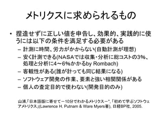 メトリクスに求められるもの
• 捏造せずに正しい値を申告し、効果的、実践的に使
うには以下の条件を満足する必要がある
– 計測に時間、労力がかからない(自動計測が理想)
– 安く計測できる(ＮＡＳＡでは収集・分析に総コストの3％、
処理と分析に4～6％かかるby Rombach)
– 客観性がある(誰が計っても同じ結果になる)
– ソフトウェア開発の作業、要素と強い相関関係がある
– 個人の査定目的で使わない(開発目的のみ)
山浦,「日本語版に寄せて－10分でわかるメトリクス－", 「初めて学ぶソフトウェ
アメトリクス」(Lawrence H. Putnam & Ware Myers著), 日経BP社, 2005.
 