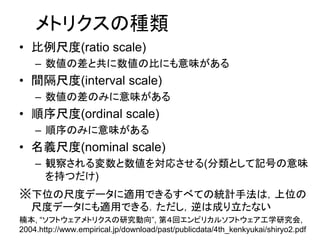 メトリクスの種類
• 比例尺度(ratio scale)
– 数値の差と共に数値の比にも意味がある
• 間隔尺度(interval scale)
– 数値の差のみに意味がある
• 順序尺度(ordinal scale)
– 順序のみに意味がある
• 名義尺度(nominal scale)
– 観察される変数と数値を対応させる(分類として記号の意味
を持つだけ)
※下位の尺度データに適用できるすべての統計手法は，上位の
尺度データにも適用できる．ただし，逆は成り立たない
楠本, “ソフトウェアメトリクスの研究動向”, 第４回エンピリカルソフトウェア工学研究会,
2004.http://www.empirical.jp/download/past/publicdata/4th_kenkyukai/shiryo2.pdf
 