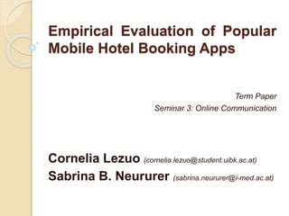 Empirical Evaluation of Popular
Mobile Hotel Booking Apps
Term Paper
Seminar 3: Online Communication
Cornelia Lezuo (cornelia.lezuo@student.uibk.ac.at)
Sabrina B. Neururer (sabrina.neururer@i-med.ac.at)
 