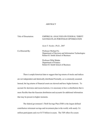 ABSTRACT




Title of Dissertation:           EMPIRICAL ANALYSES ON FEDERAL THRIFT
                                 SAVINGS PLAN PORTFOLIO OPTIMIZATION


                                 Scott T. Nestler, Ph.D., 2007

Co-Directed By:                  Professor Michael Fu
                                 Department of Decision and Information Technologies
                                 Robert H. Smith School of Business

                                 Professor Dilip Madan
                                 Department of Finance
                                 Robert H. Smith School of Business



       There is ample historical data to suggest that log returns of stocks and indices

are not independent and identically distributed Normally, as is commonly assumed.

Instead, the log returns of financial assets are skewed and have higher kurtosis. To

account for skewness and excess kurtosis, it is necessary to have a distribution that is

more flexible than the Gaussian distribution and accounts for additional information

that may be present in higher moments.


       The federal government’s Thrift Savings Plan (TSP) is the largest defined

contribution retirement savings and investment plan in the world, with nearly 3.6

million participants and over $173 billion in assets. The TSP offers five assets
 