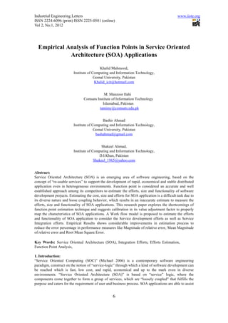 Industrial Engineering Letters                                                                 www.iiste.org
ISSN 2224-6096 (print) ISSN 2225-0581 (online)
Vol 2, No.1, 2012




  Empirical Analysis of Function Points in Service Oriented
             Architecture (SOA) Applications

                                           Khalid Mahmood,
                          Institute of Computing and Information Technology,
                                        Gomal University, Pakistan
                                        Khalid_icit@hotmail.com


                                            M. Manzoor Ilahi
                                Comsats Institute of Information Technology
                                           Islamabad, Pakistan
                                         tamimy@comsats.edu.pk


                                             Bashir Ahmad
                          Institute of Computing and Information Technology,
                                        Gomal University, Pakistan
                                         bashahmad@gmail.com


                                            Shakeel Ahmad,
                          Institute of Computing and Information Technology,
                                           D.I.Khan, Pakistan
                                        Shakeel_1965@yahoo.com


Abstract:
Service Oriented Architecture (SOA) is an emerging area of software engineering, based on the
concept of “re-usable services” to support the development of rapid, economical and stable distributed
application even in heterogeneous environments. Function point is considered an accurate and well
established approach among its competitors to estimate the efforts, size and functionality of software
development projects. Estimating the cost, size and efforts for SOA application is a difficult task due to
its diverse nature and loose coupling behavior, which results in an inaccurate estimate to measure the
efforts, size and functionality of SOA applications. This research paper explores the shortcomings of
function point estimation technique and suggests calibration in its value adjustment factor to properly
map the characteristics of SOA applications. A Work flow model is proposed to estimate the efforts
and functionality of SOA application to consider the Service development efforts as well as Service
Integration efforts. Empirical Results shows considerable improvements in estimation process to
reduce the error percentage in performance measures like Magnitude of relative error, Mean Magnitude
of relative error and Root Mean Square Error.

Key Words: Service Oriented Architecture (SOA), Integration Efforts, Efforts Estimation,
Function Point Analysis,

1. Introduction:
“Service Oriented Computing (SOC)” (Michael 2006) is a contemporary software engineering
paradigm, construct on the notion of “service-logic” through which a kind of software development can
be reached which is fast, low cost, and rapid, economical and up to the mark even in diverse
environments. “Service Oriented Architecture (SOA)” is based on “service” logic, where the
components come together to form a group of services, which are “loosely coupled” that fulfills the
purpose and caters for the requirement of user and business process. SOA applications are able to assist


                                                    6
 